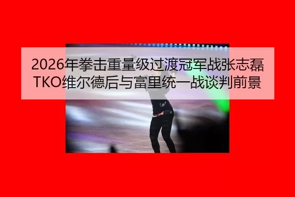 2026年拳击重量级过渡冠军战张志磊TKO维尔德后与富里统一战谈判前景