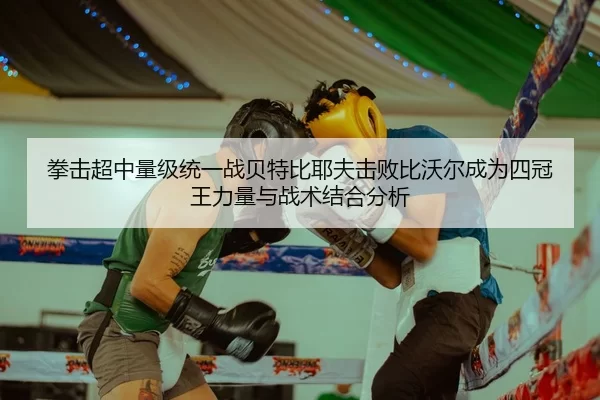 拳击超中量级统一战贝特比耶夫击败比沃尔成为四冠王力量与战术结合分析